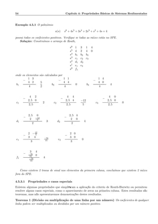 54 Cap´ıtulo 4: Propriedades B´asicas de Sistemas Realimentados
Exemplo 4.5.1 O polinˆomio
a(s) = s6
+ 4s5
+ 3s4
+ 2s3
+ s2
+ 4s + 4
possui todos os coeﬁcientes positivos. Veriﬁque se todas as ra´ızes est˜ao no SPE.
Solu¸c˜ao: Constru´ımos o arranjo de Routh,
s6 1 3 1 4
s5 4 2 4 0
s4 b1 b2 b3
s3 c1 c2 c3
s2 d1 d2
s1 e1 e2
s0 f1
onde os elementos s˜ao calculados por
b1 =
−
1 3
4 2
4
=
5
2
b2 =
−
1 1
4 4
4
= 0 b3 =
−
1 4
4 0
4
= 4
c1 =
−
4 2
2, 5 0
2, 5
= 2 c2 =
−
4 4
2, 5 4
2, 5
=
−12
5
c3 =
−
4 0
2, 5 0
2, 5
= 0
d1 =
−
2, 5 0
2 −12
5
2
= 3 d2 =
−
2, 5 4
2 0
2
= 4
e1 =
−
2 −12
5
3 4
3
= −76
15 e2 =
−
2 0
3 0
3
= 0
f1 =
−
3 4
−76
15 0
−76
15
= 4
Como existem 2 trocas de sinal nos elementos da primeira coluna, conclu´ımos que existem 2 ra´ızes
fora do SPE.
4.5.3.1 Propriedades e casos especiais
Existem algumas propriedades que simpliﬁcam a aplica¸c˜ao do crit´erio de Routh-Hurwitz ou permitem
resolver alguns casos especiais, como o aparecimento de zeros na primeira coluna. Estes resultados s˜ao
teoremas, mas n˜ao apresentaremos demonstra¸c˜oes destes resultados.
Teorema 1 (Divis˜ao ou multiplica¸c˜ao de uma linha por um n´umero) Os coeﬁcientes de qualquer
linha podem ser multiplicados ou divididos por um n´umero positivo.
 