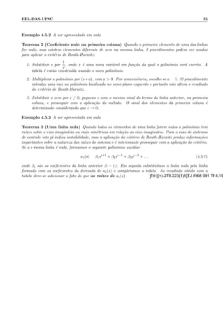 EEL-DAS-UFSC 55
Exemplo 4.5.2 A ser apresentado em aula
Teorema 2 (Coeﬁciente nulo na primeira coluna) Quando o primeiro elemento de uma das linhas
for nulo, mas existem elementos diferente de zero na mesma linha, 3 procedimentos podem ser usados
para aplicar o crit´erio de Routh-Hurwitz:
1. Substituir s por
1
x
, onde x ´e uma nova vari´avel em fun¸c˜ao da qual o polinˆomio ser´a escrito. A
tabela ´e ent˜ao constru´ıda usando o novo polinˆomio.
2. Multiplicar o polinˆomio por (s+a), com a  0. Por conveniˆencia, escolhe-se a = 1. O procedimento
introduz uma raiz no polinˆomio localizada no semi-plano esquerdo e portanto n˜ao altera o resultado
do crit´erio de Routh-Hurwitz.
3. Substituir o zero por ε = 0, pequeno e com o mesmo sinal do termo da linha anterior, na primeira
coluna, e prosseguir com a aplica¸c˜ao do m´etodo. O sinal dos elementos da primeira coluna ´e
determinado considerando que ε → 0.
Exemplo 4.5.3 A ser apresentado em aula
Teorema 3 (Uma linha nula) Quando todos os elementos de uma linha forem nulos o polinˆomio tem
ra´ızes sobre o eixo imagin´ario ou reais sim´etricas em rela¸c˜ao ao eixo imagin´ario. Para o caso de sistemas
de controle isto j´a indica instabilidade, mas a aplica¸c˜ao do crit´erio de Routh-Hurwitz produz informa¸c˜oes
importantes sobre a natureza das ra´ızes do sistema e ´e interessante prosseguir com a aplica¸c˜ao do crit´erio.
Se a i-´esima linha ´e nula, formamos o seguinte polinˆomio auxiliar
a1(s) = β1si+1
+ β2si−1
+ β3si−3
+ . . . (4.5.7)
onde βi s˜ao os coeﬁcientes da linha anterior (i − 1). Em seguida substitu´ımos a linha nula pela linha
formada com os coeﬁcientes da derivada de a1(s) e completamos a tabela. Ao resultado obtido com a
tabela deve-se adicionar o fato de que as ra´ızes de a1(s)
 