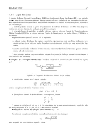 EEL-DAS-UFSC 57
4.5.4 Lugar das ra´ızes
A t´ecnica do Lugar Geom´etrico das Ra´ızes (LGR) ou simplesmente Lugar das Ra´ızes (LR) ´e um m´etodo
gr´aﬁco para plotar o lugar das ra´ızes no plano s correspondente `a varia¸c˜ao de um parˆametro do sistema.
Este m´etodo fornece uma medida da sensibilidade das ra´ızes do sistema a uma varia¸c˜ao do parˆametro
em considera¸c˜ao.
O m´etodo permite avaliar o ajuste de parˆametros do sistema de forma a se obter uma resposta
satisfat´oria no que diz respeito ao lugar geom´etrico das ra´ızes.
O princ´ıpio b´asico do m´etodo ´e a rela¸c˜ao existente entre os p´olos da Fun¸c˜ao de Transferˆencia em
Malha Fechada (FTMF) e os p´olos e zeros da Fun¸c˜ao de Transferˆencia em Malha Aberta (FTMA) e o
seu ganho.
As principais vantagens do m´etodo s˜ao as seguintes:
• a solu¸c˜ao exata e detalhada dos regimes transit´orios e permanente pode ser obtida facilmente. Isto
devido ao fato de os p´olos de malha fechada serem diretamente obtidos do lugar geom´etrico das
ra´ızes.
• solu¸c˜oes aproximadas podem ser obtidas com uma consider´avel redu¸c˜ao de trabalho, quando solu¸c˜oes
exatas n˜ao s˜ao requeridas.
O objetivo desta se¸c˜ao ´e a apresenta¸c˜ao do m´etodo de constru¸c˜ao do lugar geom´etrico das ra´ızes e a
interpreta¸c˜ao dos resultados.
Exemplo 4.5.7 Exemplo introdut´orio Considere o sistema de controle em MF mostrado na Figura
4.8.
Σ K
1
s(s + p)
R(s) Y (s)+
−
Figura 4.8: Diagrama de blocos do sistema de 2a. ordem
A FTMF deste sistema de 2a ordem ´e igual a
Y (s)
R(s)
=
K/s(s + a)
1 + K/s(s + a)
=
K
s2 + as + K
onde a equa¸c˜ao caracter´ıstica ´e expressa como
a(s) = s2
+ as + K = 0
A aplica¸c˜ao do crit´erio de Routh-Hurwitz nesta equa¸c˜ao fornece
s2
s1
s0
1 K
a 0
K
O sistema ´e est´avel se K  0 e p  0. Se uma destas (ou as duas simultaneamente) condi¸c˜oes n˜ao
for satisfeita (isto ´e, K  0 e/ou p  0), o sistema ser´a inst´avel.
Varia¸c˜ao das ra´ızes da equa¸c˜ao caracter´ıstica a(s) = 0
As ra´ızes da equa¸c˜ao caracter´ıstica mostrada anteriormente s˜ao dadas por
s1,2 =
−p ± p2 − 4K
2
para as quais s˜ao observados os seguintes casos:
 