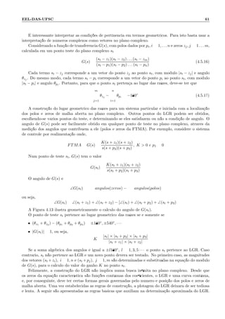 EEL-DAS-UFSC 61
´E interessante interpretar as condi¸c˜oes de pertinˆencia em termos geom´etricos. Para isto basta usar a
interpreta¸c˜ao de n´umeros complexos como vetores no plano complexo.
Considerando a fun¸c˜ao de transferˆencia G(s), com p´olos dados por pi, i = 1, . . . n e zeros zj, j = 1 . . . m,
calculada em um ponto teste do plano complexo st
G(s) =
(st − z1)(st − z2) . . . (st − zm)
(st − p1)(st − p2) . . . (st − pn)
(4.5.16)
Cada termo st − zj corresponde a um vetor do ponto zj ao ponto st, com m´odulo |st − zj| e ˆangulo
θzj . Do mesmo modo, cada termo st − pi corresponde a um vetor do ponto pi ao ponto st, com m´odulo
|st − pi| e ˆangulo θpi. Portanto, para que o ponto st perten¸ca ao lugar das ra´ızes, deve-se ter que
m
j=1
θzj −
n
i=1
θpi = −180◦
(4.5.17)
A constru¸c˜ao do lugar geom´etrico das ra´ızes para um sistema particular ´e iniciada com a localiza¸c˜ao
dos p´olos e zeros de malha aberta no plano complexo. Outros pontos do LGR podem ser obtidos,
escolhendo-se v´arios pontos do teste, e determinando se eles satisfazem ou n˜ao a condi¸c˜ao de ˆangulo. O
ˆangulo de G(s) pode ser facilmente obtido em qualquer ponto de teste no plano complexo, atrav´es da
medi¸c˜ao dos ˆangulos que contribuem a ele (p´olos e zeros da FTMA). Por exemplo, considere o sistema
de controle por realimenta¸c˜ao onde,
FTMA = G(s) =
K(s + z1)(s + z2)
s(s + p2)(s + p3)
, K  0 e p1 = 0
Num ponto de teste st, G(s) tem o valor:
G(st) =
K(st + z1)(st + z2)
s(st + p2)(st + p3)
O ˆangulo de G(s) ´e
∠G(st) = ˆangulos(zeros) − ˆangulos(p´olos)
ou seja,
∠G(st) = ∠(st + z1) + ∠(st + z2) − [∠(st) + ∠(st + p2) + ∠(st + p3)]
A Figura 4.13 ilustra geometricamente o c´alculo do ˆangulo de G(st).
O ponto de teste st pertence ao lugar geom´etrico das ra´ızes se e somente se
• (θz1 + θz2 ) − (θp1 + θp2 + θp3 ) = ±180◦, ±540◦, · · ·
• |G(st)| = 1, ou seja,
K =
|st| × |st + p2| × |st + p3|
|st + z1| × |st + z2|
Se a soma alg´ebrica dos ˆangulos ´e igual a ±l180◦, l = 1, 3, 5 · · · o ponto st pertence ao LGR. Caso
contr´ario, st n˜ao pertence ao LGR e um novo ponto dever´a ser testado. No primeiro caso, as magnitudes
dos vetores (st +zi), i = 1, n e (st +pj), j = 1, m s˜ao determinadas e substitu´ıdas na equa¸c˜ao do m´odulo
de G(s), para o c´alculo do valor do ganho K no ponto st.
Felizmente, a constru¸c˜ao do LGR n˜ao implica numa busca inﬁnita no plano complexo. Desde que
os zeros da equa¸c˜ao caracter´ıstica s˜ao fun¸c˜oes cont´ınuas dos coeﬁcientes, o LGR ´e uma curva cont´ınua,
e, por conseguinte, deve ter certas formas gerais governadas pelo n´umero e posi¸c˜ao dos p´olos e zeros de
malha aberta. Uma vez estabelecidas as regras de constru¸c˜ao, a plotagem do LGR deixar´a de ser tediosa
e lenta. A seguir s˜ao apresentadas as regras b´asicas que auxiliam na determina¸c˜ao aproximada do LGR.
 