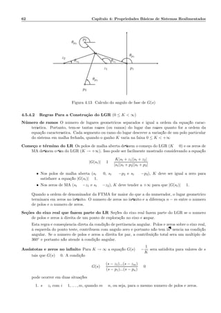 62 Cap´ıtulo 4: Propriedades B´asicas de Sistemas Realimentados
×
×
×
◦ ◦
z2
θz2
p3
θp3
p2
θp2
z1
θz1
p1
θp1
Figura 4.13: C´alculo do ˆangulo de fase de G(s)
4.5.4.2 Regras Para a Constru¸c˜ao do LGR (0 ≤ K  ∞)
N´umero de ramos O n´umero de lugares geom´etricos separados ´e igual a ordem da equa¸c˜ao carac-
ter´ıstica. Portanto, tem-se tantas ra´ızes (ou ramos) do lugar das ra´ızes quanto for a ordem da
equa¸c˜ao caracter´ıstica. Cada segmento ou ramo do lugar descreve a varia¸c˜ao de um p´olo particular
do sistema em malha fechada, quando o ganho K varia na faixa 0 ≤ K  +∞
Come¸co e t´ermino do LR Os p´olos de malha aberta deﬁnem o come¸co do LGR (K = 0) e os zeros de
MA deﬁnem o ﬁm do LGR (K → +∞). Isso pode ser facilmente mostrado considerando a equa¸c˜ao
|G(st)| = 1 =
K|st + z1||st + z2|
|st||st + p2||st + p3|
• Nos p´olos de malha aberta (st = 0, st = −p2 e st = −p3), K deve ser igual a zero para
satisfazer a equa¸c˜ao |G(st)| = 1.
• Nos zeros de MA (st = −z1 e st = −z2), K deve tender a +∞ para que |G(st)| = 1.
Quando a ordem de denominador da FTMA for maior do que a do numerador, o lugar geom´etrico
terminar´a em zeros no inﬁnito. O n´umero de zeros no inﬁnito ´e a diferen¸ca n − m entre o n´umero
de p´olos e o n´umero de zeros.
Se¸c˜oes do eixo real que fazem parte do LR Se¸c˜oes do eixo real fazem parte do LGR se o n´umero
de p´olos e zeros `a direita de um ponto de explora¸c˜ao no eixo ´e ´ımpar.
Esta regra ´e conseq¨uˆencia direta da condi¸c˜ao de pertinˆencia angular. P´olos e zeros sobre o eixo real,
`a esquerda do ponto teste, contribuem com ˆangulo zero e portanto n˜ao tem inﬂuˆencia na condi¸c˜ao
angular. Se o n´umero de p´olos e zeros a direita for par, a contribui¸c˜ao total ser´a um m´ultiplo de
360◦ e portanto n˜ao atende `a condi¸c˜ao angular.
Ass´ıntotas e zeros no inﬁnito Para K → ∞ a equa¸c˜ao G(s) = −
1
K
ser´a satisfeita para valores de s
tais que G(s) = 0. A condi¸c˜ao
G(s) =
(s − z1)...(s − zm)
(s − p1)...(s − pn)
= 0
pode ocorrer em duas situa¸c˜oes:
1. s = zi com i = 1, . . . , m, quando m = n, ou seja, para o mesmo n´umero de p´olos e zeros.
 