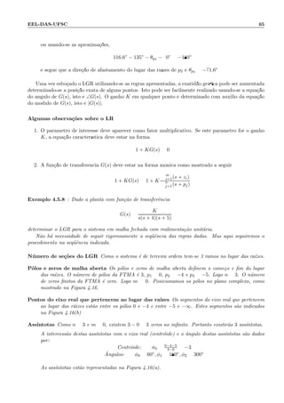 EEL-DAS-UFSC 65
ou usando-se as aproxima¸c˜oes,
116.6◦
− 135◦
− θp2 − 90◦
= −180◦
e segue que a dire¸c˜ao de afastamento do lugar das ra´ızes de p2 ´e θp2 = −71.6◦
Uma vez esbo¸cado o LGR utilizando-se as regras apresentadas, a exatid˜ao gr´aﬁca pode ser aumentada
determinado-se a posi¸c˜ao exata de alguns pontos. Isto pode ser facilmente realizado usando-se a equa¸c˜ao
do ˆangulo de G(s), isto ´e ∠G(s). O ganho K em qualquer ponto ´e determinado com auxilio da equa¸c˜ao
do m´odulo de G(s), isto ´e |G(s)|.
Algumas observa¸c˜oes sobre o LR
1. O parˆametro de interesse deve aparecer como fator multiplicativo. Se este parˆametro for o ganho
K, a equa¸c˜ao caracter´ıstica deve estar na forma
1 + KG(s) = 0
2. A fun¸c˜ao de transferˆencia G(s) deve estar na forma m´onica como mostrado a seguir
1 + KG(s) = 1 + K
m
i=1(s + zi)
n
j=1(s + pj)
Exemplo 4.5.8 : Dado a planta com fun¸c˜ao de transferˆencia
G(s) =
K
s(s + 4)(s + 5)
determinar o LGR para o sistema em malha fechada com realimenta¸c˜ao unit´aria.
N˜ao h´a necessidade de seguir rigorosamente a seq¨uˆencia das regras dadas. Mas aqui seguiremos o
procedimento na seq¨uˆencia indicada.
N´umero de se¸c˜oes do LGR Como o sistema ´e de terceira ordem tem-se 3 ramos no lugar das ra´ızes.
P´olos e zeros de malha aberta Os p´olos e zeros de malha aberta deﬁnem o come¸co e ﬁm do lugar
das ra´ızes. O n´umero de p´olos da FTMA ´e 3, p1 = 0, p2 = −4 e p3 = −5. Logo n = 3. O n´umero
de zeros ﬁnitos da FTMA ´e zero. Logo m = 0. Posicionamos os p´olos no plano complexo, como
mostrado na Figura 4.16.
Pontos do eixo real que pertencem ao lugar das ra´ızes Os segmentos do eixo real que pertencem
ao lugar das r´aizes est˜ao entre os p´olos 0 e −4 e entre −5 e −∞. Estes segmentos s˜ao indicados
na Figura 4.16(b)
Ass´ıntotas Como n = 3 e m = 0, existem 3 − 0 = 3 zeros no inﬁnito. Portanto existir˜ao 3 ass´ıntotas.
A intercess˜ao destas ass´ıntotas com o eixo real (centr´oide) e o ˆangulo destas ass´ıntotas s˜ao dados
por:
Centr´oide: σ0 = 0−4−5
3−0 = −3
ˆAngulos: φ0 = 60◦, φ1 = 180◦, φ2 = 300◦
As ass´ıntotas est˜ao representadas na Figura 4.16(a).
 