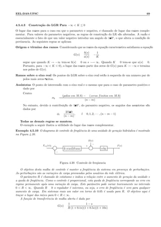 EEL-DAS-UFSC 69
4.5.4.3 Constru¸c˜ao do LGR Para −∞  K ≤ 0
O lugar das ra´ızes para o caso em que o parˆametro ´e negativo, ´e chamado de lugar das ra´ızes comple-
mentar. Para valores do parˆametro negativos, as regras de constru¸c˜ao do LR s˜ao alteradas. A raz˜ao ´e
essencialmente o fato de que um valor negativo introduz um ˆangulo de 180◦, o que altera a condi¸c˜ao de
pertinˆencia. As seguintes regras se aplicam:
Origem e t´ermino dos ramos Considerando que as ra´ızes da equa¸c˜ao caracter´ıstica satisfazem a equa¸c˜ao
G(s) =
b(s)
a(s)
= −
1
K
segue que quando K → −∞ tem-se b(s) = 0 ou s −→ ∞. Quando K = 0 tem-se que a(s) = 0.
Portanto, para −∞  K  0), o lugar das ra´ızes parte dos zeros de G(s) para K → −∞ e termina
nos p´olos de G(s).
Ramos sobre o eixo real Os pontos do LGR sobre o eixo real est˜ao `a esquerda de um n´umero par de
p´olos mais zeros ﬁnitos.
Ass´ıntotas O ponto de intercess˜ao com o eixo real ´e o mesmo que para o caso de parˆametro positivo e
dado por:
Centro:
σ0 =
(p´olos em MA) − (zeros finitos em MA)
(n − m)
No entanto, devido `a contribui¸c˜ao de 180◦, do parˆamtro negativo, os ˆangulos das ass´ıntotas s˜ao
dados por
φl =
2l180
(n − m)
, l = 0, 1, 2, · · · , (n − m − 1)
Todas as demais regras se mantem.
O exemplo a seguir ilustra a utilidade do lugar das ra´ızes complementar.
Exemplo 4.5.10 O diagrama de controle de freq¨uˆencia de uma unidade de gera¸c˜ao hidr´aulica ´e mostrado
na Figura 4.20.
D(s)
Σ 1
R
1−s
(1+0.1s)(1+0.5s) Σ 1
1+10s
Fref (s) F(s)+
−
+
−
Figura 4.20: Controle de freq¨uˆencia
O objetivo desta malha de controle ´e manter a freq¨uˆencia do sistema em presen¸ca de perturba¸c˜oes.
As perturba¸c˜oes s˜ao as varia¸c˜oes de carga provocadas pelos usu´arios da rede el´etrica.
O parˆametro R ´e chamado de estatismo e indica a rela¸c˜ao entre o aumento de gera¸c˜ao da unidade e
a queda de freq¨uˆencia. Como o controle ´e proporcional, esta queda de freq¨uˆencia corresponde ao erro em
regime permanente ap´os uma varia¸c˜ao de carga. Este parˆametro pode variar teoricamente no intervalo
0  R  ∞. Quando R = 0 o regulador ´e is´ocrono, ou seja, o erro de freq¨uˆencia ´e zero para qualquer
aumento de carga. Em sistemas reais um valor em torno de 0.05 ´e usado para R. O objetivo aqui ´e
tra¸car o lugar das ra´ızes para 0  R  ∞.
A fun¸c˜ao de transferˆencia de malha aberta ´e dada por
G(s) =
1
R
1 − s
(1 + 0.1s)(1 + 0.5s)(1 + 10s)
 