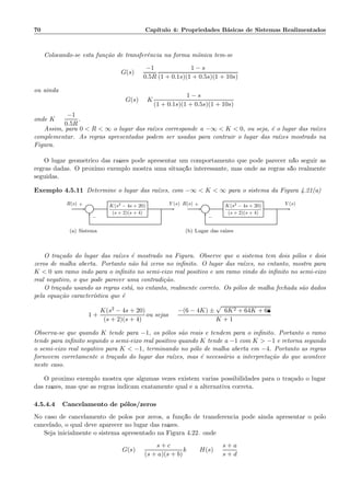 70 Cap´ıtulo 4: Propriedades B´asicas de Sistemas Realimentados
Colocando-se esta fun¸c˜ao de transferˆencia na forma mˆonica tem-se
G(s) =
−1
0.5R
1 − s
(1 + 0.1s)(1 + 0.5s)(1 + 10s)
ou ainda
G(s) = K
1 − s
(1 + 0.1s)(1 + 0.5s)(1 + 10s)
onde K =
−1
0.5R
.
Assim, para 0  R  ∞ o lugar das ra´ızes corresponde a −∞  K  0, ou seja, ´e o lugar das ra´ızes
complementar. As regras apresentadas podem ser usadas para contruir o lugar das ra´ızes mostrado na
Figura.
O lugar geom´etrico das ra´ızes pode apresentar um comportamento que pode parecer n˜ao seguir as
regras dadas. O pr´oximo exemplo mostra uma situa¸c˜ao interessante, mas onde as regras s˜ao realmente
seguidas.
Exemplo 4.5.11 Determine o lugar das ra´ızes, com −∞  K  ∞ para o sistema da Figura 4.21(a)
Σ
K(s2 − 4s + 20)
(s + 2)(s + 4)
R(s) Y (s)+
−
(a) Sistema
Σ
K(s2 − 4s + 20)
(s + 2)(s + 4)
R(s) Y (s)+
−
(b) Lugar das ra´ızes
O tra¸cado do lugar das ra´ızes ´e mostrado na Figura. Observe que o sistema tem dois p´olos e dois
zeros de malha aberta. Portanto n˜ao h´a zeros no inﬁnito. O lugar das ra´ızes, no entanto, mostra para
K  0 um ramo indo para o inﬁnito no semi-eixo real positivo e um ramo vindo do inﬁnito no semi-eixo
real negativo, o que pode parecer uma contradi¸c˜ao.
O tra¸cado usando as regras est´a, no entanto, realmente correto. Os p´olos de malha fechada s˜ao dados
pela equa¸c˜ao caracter´ıstica que ´e
1 +
K(s2 − 4s + 20)
(s + 2)(s + 4)
ou sejas =
−(6 − 4K) ±
√
96K2 + 64K + 68
K + 1
Observa-se que quando K tende para −1, os p´olos s˜ao reais e tendem para o inﬁnito. Portanto o ramo
tende para inﬁnito segundo o semi-eixo real positivo quando K tende a −1 com K  −1 e retorna segundo
o semi-eixo real negativo para K  −1, terminando no p´olo de malha aberta em −4. Portanto as regras
fornecem corretamente o tra¸cado do lugar das ra´ızes, mas ´e necess´ario a interpreta¸c˜ao do que acontece
neste caso.
O pr´oximo exemplo mostra que algumas vezes existem v´arias possibilidades para o tra¸cado o lugar
das ra´ızes, mas que as regras indicam exatamente qual ´e a alternativa correta.
4.5.4.4 Cancelamento de p´olos/zeros
No caso de cancelamento de p´olos por zeros, a fun¸c˜ao de transferˆencia pode ainda apresentar o p´olo
cancelado, o qual deve aparecer no lugar das ra´ızes.
Seja inicialmente o sistema apresentado na Figura 4.22. onde
G(s) =
s + c
(s + a)(s + b)
k H(s) =
s + a
s + d
 