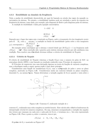 74 Cap´ıtulo 4: Propriedades B´asicas de Sistemas Realimentados
4.5.5 Estabilidade no dom´ınio da freq¨uˆencia
Toda a an´alise de estabilidade desenvolvida at´e aqui foi baseada no estudo das ra´ızes da equa¸c˜ao ca-
racter´ıstica do sistema. No entanto, a estabilidade tamb´em pode ser estudada a partir da resposta em
freq¨uˆencia do sistema, como dada, por exemplo, pelo diagrama de Bode e pelo diagrama polar do sistema.
A condi¸c˜ao de estabilidade ´e dada pela equa¸c˜ao caracter´ıstica
1 + KG = 0
, ou
|K G(s)| = 1
∠G(s) = −180◦
Supondo que o lugar das ra´ızes seja o mostrado na Figura, onde o cruzamento do eixo imagin´ario ocorre
para K = Kc, com ω = omegaC, a condi¸c˜ao no limiar da instabilidade (p´olos sobre o eixo imagin´ario
jω), corresponde `a
|Kc G(jωc)| = 1
∠G(jωc) = −180◦
Do exemplo acima conclu´ımos que o sistema ´e est´avel desde que |K G(jω)|  1 na freq¨uˆencia onde
∠G(jω) = −180◦. Esta conclus˜ao n˜ao ´e gen´erica pois existem sistemas est´aveis que n˜ao satisfazem essa
condi¸c˜ao. Para resolver essa diﬁculdade devemos utilizar o crit´erio de estabilidade de Nyquist.
4.5.5.1 Crit´erio de Nyquist
O crit´erio de estabilidade de Nyquist relaciona a fun¸c˜ao G(jω) com o n´umero de p´olos de M.F. no
semi-plano direito (SPD) e est´a baseado no resultado conhecido como Princ´ıpio do argumento.
O Princ´ıpio do argumento tem uma deriva¸c˜ao rigorosa na teoria de fun¸c˜oes de vari´aveis complexas,
mas a abordagem usada a seguir apenas exp˜oe a base deste princ´ıpio.
Consideremos uma fun¸c˜ao de transferˆencia G1(s), com a conﬁgura¸c˜ao de p´olos e zeros no plano
complexo, mostrada na Figura 4.26. Consideremos ainda um contorno fechado no plano complexo,
denotado C1, na mesma ﬁgura. Vamos determinar a varia¸c˜ao angular de G1(s) quando s varia sobre o
Re(s)
θz1
θz2
Im(s)
C1
s0
θp2
θp1
Figura 4.26: Contorno C1 indicando varia¸c˜ao de s
contorno C1, realizando uma volta completa no sentido hor´ario. Este c´alculo n˜ao ´e dif´ıcil se lembrarmos da
interpreta¸c˜ao vetorial de n´umeros complexos. Ou seja, estaremos acompanhando a varia¸c˜ao dos ˆangulos
dos vetores que come¸cam em cada zero e cada p´olo de G1(s), e terminam em s. Isto est´a representado
na Figura 4.26. Para o ponto s0 sobre o contorno, tem-se que,
∠G1(s0) = α = θz1 + θz2 − (θp1 + θp2 )
O gr´aﬁco de Gs ´e mostrado na Figura 4.27
 