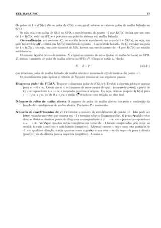 EEL-DAS-UFSC 77
Os p´olos de 1 + KG(s) s˜ao os p´olos de G(s), e em geral, sabe-se se existem p´olos de malha fechada no
SPD.
Se n˜ao existirem p´olos de G(s) no SPD, o envolvimento do ponto −1 por KG(s) indica que um zero
de 1 + KG(s) est´a no SPD e e portanto um p´olo do sistema em malha fechada.
Generaliza¸c˜ao: um contorno C1 no sentido hor´ario envolvendo um zero de 1 + KG(s), ou seja, um
p´olo inst´avel de MF, resulta em KG(s) envolvendo o ponto −1 no sentido hor´ario. Se C1 envolve um p´olo
de 1 + KG(s), ou seja, um p´olo inst´avel de MA, haver´a um envolvimento de −1 por KG(s) no sentido
anti-hor´ario.
O n´umero l´ıquido de envolvimentos, N ´e igual ao n´umero de zeros (p´olos de malha fechada) no SPD,
Z, menos o n´umero de p´olos de malha aberta no SPD, P. Chega-se ent˜ao `a rela¸c˜ao:
N = Z − P (4.5.29)
que relaciona p´olos de malha fechada, de malha aberta e n´umero de envolvimentos do ponto −1.
O procedimento para aplicar o crit´erio de Nyquist resume-se nos seguintes passos:
Diagrama polar da FTMA Tra¸ca-se o diagrama polar de KG(jw). Devido `a simetria plota-se apenas
para w → 0 a ∞. Desde que n  m (n´umero de zeros menor do que o n´umero de p´olos), a parte de
C1 correspondente `a s → ∞ ´e mapeada pr´oxima `a origem. Ou seja, deve-se mapear K G(s) para
s → −j∞ a j∞, ou de 0 a +j∞ e ent˜ao reﬂetindo-se com rela¸c˜ao ao eixo real.
N´umero de p´olos de malha aberta O n´umero de p´olos de malha aberta inst´aveis ´e conhecido da
fun¸c˜ao de transferˆencia de malha aberta. Portanto P ´e conhecido.
N´umero de envolvimentos de -1 Determine o n´umero de envolvimento do ponto −1. Isto pode ser
feito tra¸cando um vetor que come¸ca em −1 e termina sobre o diagrama polar. O ponto ﬁnal do vetor
deve se deslocar desde o ponto do diagrama correspondente a ω = −∞ at´e o ponto correspondente
a ω = +∞. Veriﬁque quantas voltas completas em torno de −1 foram completadas pelo vetor no
sentido hor´ario (positivo) e anti-hor´ario (negativo). Alternativamente, trace uma reta partindo de
-1, em qualquer dire¸c˜ao, e veja quantas vezes o gr´aﬁco cruza esta reta da esquerda para a direita
(positivo) ou da direita para a esquerda (negativo). A soma a
 