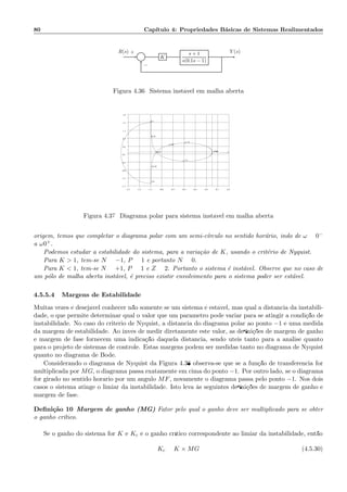 80 Cap´ıtulo 4: Propriedades B´asicas de Sistemas Realimentados
Σ K
s + 1
s(0.1s − 1)
R(s) Y (s)+
−
Figura 4.36: Sistema inst´avel em malha aberta
−1.5 −1.3 −1.1 −0.9 −0.7 −0.5 −0.3 −0.1 0.1 0.3
−1.7
−1.3
−0.9
−0.5
−0.1
0.3
0.7
1.1
1.5
1.9
−1000
−1.75
−1.03
−0.47
−0.18
−0.1
0.1
0.18
1.71
Figura 4.37: Diagrama polar para sistema inst´avel em malha aberta
origem, temos que completar o diagrama polar com um semi-c´ırculo no sentido hor´ario, indo de ω = 0−
a ω0+.
Podemos estudar a estabilidade do sistema, para a varia¸c˜ao de K, usando o crit´erio de Nyquist.
Para K  1, tem-se N = −1, P = 1 e portanto N = 0.
Para K  1, tem-se N = +1, P = 1 e Z = 2. Portanto o sistema ´e inst´avel. Observe que no caso de
um p´olo de malha aberta inst´avel, ´e preciso existir envolvimento para o sistema poder ser est´avel.
4.5.5.4 Margens de Estabilidade
Muitas vezes ´e desej´avel conhecer n˜ao somente se um sistema ´e est´avel, mas qual a distˆancia da instabili-
dade, o que permite determinar qual o valor que um parˆametro pode variar para se atingir a condi¸c˜ao de
instabilidade. No caso do crit´erio de Nyquist, a distˆancia do diagrama polar ao ponto −1 ´e uma medida
da margem de estabilidade. Ao inv´es de medir diretamente este valor, as deﬁni¸c˜oes de margem de ganho
e margem de fase fornecem uma indica¸c˜ao daquela distˆancia, sendo ´uteis tanto para a an´alise quanto
para o projeto de sistemas de controle. Estas margens podem ser medidas tanto no diagrama de Nyquist
quanto no diagrama de Bode.
Considerando o diagrama de Nyquist da Figura 4.38 observa-se que se a fun¸c˜ao de transferˆencia for
multiplicada por MG, o diagrama passa exatamente em cima do ponto −1. Por outro lado, se o diagrama
for girado no sentido hor´ario por um ˆangulo MF, novamente o diagrama passa pelo ponto −1. Nos dois
casos o sistema atinge o limiar da instabilidade. Isto leva `as seguintes deﬁni¸c˜oes de margem de ganho e
margem de fase.
Deﬁni¸c˜ao 10 Margem de ganho (MG) Fator pelo qual o ganho deve ser multiplicado para se obter
o ganho cr´ıtico.
Se o ganho do sistema for K e Kc ´e o ganho cr´ıtico correspondente ao limiar da instabilidade, ent˜ao
Kc = K × MG (4.5.30)
 