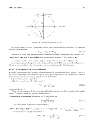 EEL-DAS-UFSC 81
−1
1
MG
MF
Im[KG(jω)
Re[KG(jω)
Figura 4.38: Margens de ganho e de fase
Se o ganho for em dB, ent˜ao a margem de ganho ´e o valor que somado ao ganho atual leva o sistema
ao limiar da instabilidade
Kc|dB = K|dB + MG|dB (4.5.31)
A margem de ganho pode ser determinada do Diagrama de Bode, do diagrama polar ou ainda L.R.
Deﬁni¸c˜ao 11 Margem de fase (MF) valor correspondente a quanto ∠G(jω) excede −180◦
As margens de ganho e fase, usando o diagrama de Nyquist, s˜ao mostradas na Figura 4.38.
As margens de ganho e fase podem ser determinadas facilmente do DB, como mostrado na Figura 4.39.
Observe a correspondˆencia entre estas margens como determinadas pelos dois diagramas.
4.5.5.5 Rela¸c˜ao entre MF e amortecimento
A margem de fase fornece uma indica¸c˜ao do amortecimento de um sistema em malha fechada. Embora a
rela¸c˜ao seja derivada para um sistema de segunda ordem, pode-se generalizar este resultado para sistemas
de ordem mais elevada, que tenham um par de p´olos dominantes.
Seja o sistema dado na Figura 4.40.
A fun¸c˜ao de transferˆencia de malha fechada ´e
T(s) =
ω2
n
s2 + 2ξs + ωn
2
(4.5.32)
com amortecimento ζ.
Vamos calcular a margem de fase deste sistema.Para isto usamos a fun¸c˜ao de transferˆencia de malha
aberta. O seguintes passos nos fornecem aquela margem.
Freq¨uˆencia de cruzamento A passagem por 0 dB ´e dada por
ωn
2
(ωc)(jωc + 2ζωn)
= 1 (4.5.33)
Com isto obtemos a freq¨uˆencia de cruzamento ωc.
C´alculo da margem de fase A margem de fase ´e dada por MF = 180 + ∠
ωn
2
(jωc)(jωc + 2ζωn)
. Com o
valor calculado na equa¸c˜ao anterior tem-se
MF = tg−1 2ξ
1 + 4ζ4 − 2ζ2
(4.5.34)
 