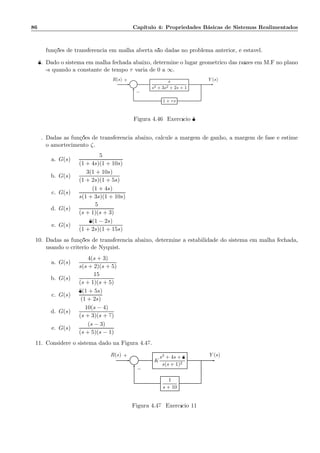 86 Cap´ıtulo 4: Propriedades B´asicas de Sistemas Realimentados
fun¸c˜oes de transferˆencia em malha aberta s˜ao dadas no problema anterior, ´e est´avel.
8. Dado o sistema em malha fechada abaixo, determine o lugar geom´etrico das ra´ızes em M.F no plano
-s quando a constante de tempo τ varia de 0 a ∞.
Σ
s
s3 + 3s2 + 2s + 1
1 + τs
R(s) Y (s)+
−
Figura 4.46: Exerc´ıcio 8
9. Dadas as fun¸c˜oes de transferˆencia abaixo, calcule a margem de ganho, a margem de fase e estime
o amortecimento ζ.
a. G(s) =
5
(1 + 4s)(1 + 10s)
b. G(s) =
3(1 + 10s)
(1 + 2s)(1 + 5s)
c. G(s) =
(1 + 4s)
s(1 + 3s)(1 + 10s)
d. G(s) =
5
(s + 1)(s + 3)
e. G(s) =
8(1 − 2s)
(1 + 2s)(1 + 15s)
10. Dadas as fun¸c˜oes de transferˆencia abaixo, determine a estabilidade do sistema em malha fechada,
usando o crit´erio de Nyquist.
a. G(s) =
4(s + 3)
s(s + 2)(s + 5)
b. G(s) =
15
(s + 1)(s + 5)
c. G(s) =
8(1 + 5s)
(1 + 2s)
d. G(s) =
10(s − 4)
(s + 3)(s + 7)
e. G(s) =
(s − 3)
(s + 5)(s − 1)
11. Considere o sistema dado na Figura 4.47.
Σ K
s2 + 4s + 8
s(s + 1)2
1
s + 10
R(s) Y (s)+
−
Figura 4.47: Exerc´ıcio 11
 