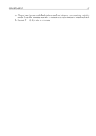 EEL-DAS-UFSC 87
a. Esboce o lugar das ra´ızes, calculando todas as grandezas relevantes, como ass´ıntotas, centr´oide,
ˆangulos de partida, pontos de separa¸c˜ao, cruzamento com o eixo imagin´ario, quando aplic´avel.
b. Supondo K = 10, determine os erros para:
 