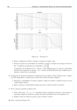88 Cap´ıtulo 4: Propriedades B´asicas de Sistemas Realimentados
−2
10
−1
10
0
10
1
10
−90
−80
−70
−60
−50
−40
−30
−20
−10
0
10
Magnitude
Hz
db
−2
10
−1
10
0
10
1
10
−280
−260
−240
−220
−200
−180
−160
−140
−120
−100
−80
Phase
Hz
degrees
Figura 4.49: Exerc´ıcio 13
b. Esboce o Diagrama de Bode e indique as margens de ganho e fase.
c. Deseja-se projetar um controlador que estabilize o sistema e assegure uma margem de fase de
30◦. A fun¸c˜ao de transferˆencia do controlador ´e
1 + s T1
1 + s T2
.
O parˆametro T2 foi ﬁxado em 0.1. Calcule o valor adequado para T1 usando a informa¸c˜ao
fornecida pelo diagrama de Nyquist. Use o crit´erio de Routh-Hurwitz para conﬁrmar que o
sistema ´e est´avel com o controlador.
16. O diagrama de Nyquist da fun¸c˜ao de transferˆencia de uma planta ´e dado na Figura 4.52. A planta
tem dois integradores e nenhum p´olo no lado direito aberto do plano complexo.
a. Determine a estabilidade do sistema quando a malha de controle ´e fechada atrav´es de uma
realimenta¸c˜ao unit´aria.
b. Qual o aumento ou diminui¸c˜ao de ganho que torna o sistema est´avel ou inst´avel?
17. Para o sistema mostrado na Figura 4.53
a. Trace o LR, para −∞  p  ∞, calculando todas as grandezas relevantes, como pontos de
separa¸c˜ao, ˆangulos de ass´ıntotas, ˆangulos de partida, passagem pelo eixo im´agin´ario, etc.
b. Indique a faixa de valores de p para a qual o sistema ´e est´avel
18. Para o sistema da Figura 4.54
 