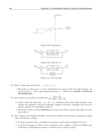 90 Cap´ıtulo 4: Propriedades B´asicas de Sistemas Realimentados
−1−2 −0.5
ω → 0+
Im[G(jω)]
Re[G(jω)]
ω → +∞
Figura 4.52: Exerc´ıcio 16
Σ
s + 4
(s + p)(s + 2)
R(s) Y (s)+
−
Figura 4.53: Exerc´ıcio 17
Σ
K
s(s2 + 4s + 5)
H(s)
R(s) Y (s)+
−
Figura 4.54: Exerc´ıcio 18
20. Esboce o lugar das ra´ızes para K = 1 e 0  α  ∞
a. Determine os valores de α e K que resultar˜ao em um par de p´olos em malha fechada com
amortecimento ζ = 0.01 e uma freq¨uˆencia natural ωn = 100 rad/seg, usando o crit´erio de
Routh-Hurwitz.
21. Para a planta com fun¸c˜ao de transferˆencia
K(s + 3)
(s2 + 2)(s − 2)(s + 5)
a. Trace o lugar das ra´ızes para −∞  K  ∞, calculando toda a informa¸c˜ao relevante, como
ˆangulos das ass´ıntotas, pontos de separa¸c˜ao, ˆangulos de partida e passagem pelo eixo ima-
gin´ario, quando esta informa¸c˜ao se aplicar.
b. Determine a faixa de valores positivos de K para que existam apenas duas ra´ızes no semi-
plano direito.
22. Para o sistema cujo diagrama de Bode ´e mostrado na Figura 4.56, determine as margens de ganho
e fase, indicando-as na ﬁgura.
a. ´E poss´ıvel concluir sobre a estabilidade do sistema a partir destas margens? Por que?
b. A partir do diagrama de Bode esboce o diagrama polar e aplique o crit´erio de Nyquist para
determinar a estabilidade do sistema. O sistema tem um p´olo na origem.
 