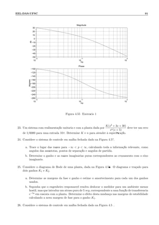 EEL-DAS-UFSC 91
−2
10
−1
10
0
10
−50
−40
−30
−20
−10
0
10
20
30
Magnitude
Hz
db
−2
10
−1
10
0
10
−260
−240
−220
−200
−180
−160
−140
−120
−100
Phase
Hz
degrees
Figura 4.55: Exerc´ıcio 19
23. Um sistema com realimenta¸c˜ao unit´aria e com a planta dada por
K(s2 + 3s + 30)
sn(s + 5)
deve ter um erro
de 1/6000 para uma entrada 10 t. Determine K e n para atender `a especiﬁca¸c˜ao.
24. Considere o sistema de controle em malha fechada dado na Figura 4.57.
a. Trace o lugar das ra´ızes para −∞  p  ∞, calculando toda a informa¸c˜ao relevante, como
ˆangulos das ass´ıntotas, pontos de separa¸c˜ao e ˆangulos de partida.
b. Determine o ganho e as ra´ızes imagin´arias puras correspondentes ao cruzamento com o eixo
imagin´ario.
25. Considere o diagrama de Bode de uma planta, dada na Figura 4.58. O diagrama ´e tra¸cado para
dois ganhos K1 e K2.
a. Determine as margens da fase e ganho e estime o amortecimento para cada um dos ganhos
usados.
b. Suponha que o engenheiro respons´avel resolva deslocar o medidor para um ambiente menos
hostil, mas que introduz um atraso puro de 5 seg, correspondente a uma fun¸c˜ao de transferˆencia
e−5s em cascata com a planta. Determine o efeito desta mudan¸ca nas margens de estabilidade
calculando a nova margem de fase para o ganho K1.
26. Considere o sistema de controle em malha fechada dado na Figura 4.59.
 
