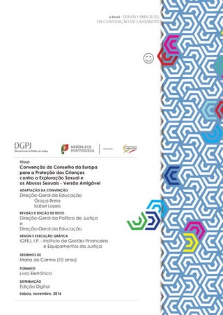 2
e.book - VERSÃO AMIGÁVEL
DA CONVENÇÃO DE LANZAROTE
REPÚBLICA
PORTUGUESA
EDUCAÇÃO
TÍTULO
Convenção do Conselho da Europa
para a Proteção das Crianças
contra a Exploração Sexual e
os Abusos Sexuais - Versão Amigável
ADAPTAÇÃO DA CONVENÇÃO
Direção-Geral da Educação
	 Graça Breia
	 Isabel Lopes
REVISÃO E EDIÇÃO DE TEXTO
Direção-Geral da Política de Justiça
e
Direção-Geral da Educação
DESIGN E EXECUÇÃO GRÁFICA
IGFEJ, I.P. - Instituto de Gestão Financeira
e Equipamentos da Justiça
DESENHOS DE
Maria do Carmo (10 anos)
FORMATO
Livro Eletrónico
DISTRIBUIÇÃO
Edição Digital
Lisboa, novembro, 2016
 