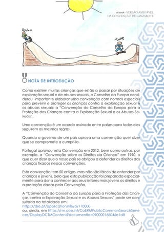 e.book - VERSÃO AMIGÁVEL
DA CONVENÇÃO DE LANZAROTE
Nota de introdução
Como existem muitas crianças que estão a passar por situações de
exploração sexual e de abusos sexuais, o Conselho da Europa consi-
derou importante elaborar uma convenção com normas especiais
para prevenir e proteger as crianças contra a exploração sexual e
os abusos sexuais: a “Convenção do Conselho da Europa para a
Proteção das Crianças contra a Exploração Sexual e os Abusos Se-
xuais”.
Uma convenção é um acordo assinado entre países para todos eles
seguirem as mesmas regras.
Quando o governo de um país aprova uma convenção quer dizer
que se compromete a cumpri-la.
Portugal aprovou esta Convenção em 2012, bem como outras, por
exemplo, a “Convenção sobre os Direitos da Criança” em 1990, o
que quer dizer que o nosso país se obrigou a defender os direitos das
crianças fixados nessas convenções.
Esta convenção tem 50 artigos, mas não são fáceis de entender por
crianças e jovens, pelo que esta publicação foi preparada especial-
mente para dar a conhecer aos seus leitores mais jovens os direitos e
a proteção dadas pela Convenção.
A “Convenção do Conselho da Europa para a Proteção das Crian-
ças contra a Exploração Sexual e os Abusos Sexuais” pode ser con-
sultada na totalidade em:
https://dre.pt/application/file/a/178000
ou, ainda, em https://rm.coe.int/CoERMPublicCommonSearchServi-
ces/DisplayDCTMContent?documentId=090000168046e1d8
3
 