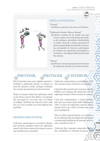 e.book - VERSÃO AMIGÁVEL
DA CONVENÇÃO DE LANZAROTE
Esta Convenção tem como objetivo prevenir e
combater a exploração sexual e os abusos se-
xuais de crianças e, ainda, proteger os direitos
das crianças que passam por estas situações.
Todas as crianças vítimas de exploração sexual
ou de abusos sexuais têm direito a ser protegi-
das, seja qual for o seu sexo, raça, cor, língua
ou religião. Também não importa o país onde
vive, se é rico ou pobre ou se têm alguma inca-
pacidade.
Medidas preventivas
Cada país compromete-se a encontrar soluções
para prevenir qualquer forma de exploração
sexual e de abusos sexuais de crianças e encon-
trar medidas para as proteger.
Cada país compromete-se a sensibilizar e a for-
mar as pessoas que contactam com crianças.
Cada país deve garantir que as pessoas que tra-
balham com crianças não praticaram atos de
exploração sexual e abusos sexuais de crianças.
Cada país compromete-se a tomar medidas,
para que nas escolas sejam dadas informações
sobre os riscos de exploração sexual e abusos
sexuais, bem como sobre as formas das crian-
ças se protegerem.
Deve ser dada especial atenção aos cuidados a
ter na utilização das tecnologias de informação
e comunicação (utilização da internet: redes so-
ciais, consulta de sites…)
Cada país deve organizar campanhas destina-
das a sensibilizar e a informar as pessoas sobre
4
Nesta CONVENÇÃO:
“Criança”
refere-se a pessoas com menos de 18 anos;
“Exploração Sexual e Abusos Sexuais”
refere-se à prática do ato sexual com uma
criança contra a sua vontade (aproveitando-
se da confiança, autoridade, familiaridade
ou ainda o facto de a criança apresentar al-
guma incapacidade), prostituição de meno-
res, pornografia de menores, participação
de crianças em espetáculos pornográficos,
corrupção e abordagem (aliciamento) para
fins sexuais;
“Vítima”
refere-seacriançasquepassemporsituações
de exploração sexual ou de abusos sexuais.
PREVENIR, PROTEGER E INTERVIR
 