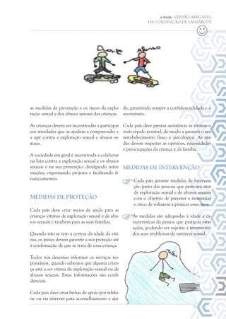 e.book - VERSÃO AMIGÁVEL
DA CONVENÇÃO DE LANZAROTE
da, garantindo sempre a confidencialidade e o
anonimato.
Cada país deve prestar assistência às vítimas o
mais rápido possível, de modo a garantir o seu
restabelecimento físico e psicológico. As aju-
das devem respeitar as opiniões, necessidades
e preocupações da criança e da família.
Medidas de intervenção
Cada país garante medidas de interven-
ção junto das pessoas que praticam atos
de exploração sexual e de abusos sexuais
com o objetivo de prevenir e minimizar
o risco de voltarem a praticar esses atos.
As medidas são adequadas à idade e ca-
racterísticas da pessoa que praticou estas
ações, podendo ser sujeitas a tratamento
dos seus problemas de natureza sexual.
5
as medidas de prevenção e os riscos da explo-
ração sexual e dos abusos sexuais das crianças.
As crianças devem ser incentivadas a participar
em atividades que as ajudem a compreender e
a agir contra a exploração sexual e abusos se-
xuais.
A sociedade em geral é incentivada a colaborar
na luta contra a exploração sexual e os abusos
sexuais e na sua prevenção: divulgando infor-
mações, organizando projetos e facilitando fi-
nanciamentos.
Medidas de proteção
Cada país deve criar meios de ajuda para as
crianças vítimas de exploração sexual e de abu-
sos sexuais e também para as suas famílias.
Quando não se tem a certeza da idade da víti-
ma, os países devem garantir a sua proteção até
à confirmação de que se trata de uma criança.
Todos nós devemos informar os serviços res-
ponsáveis, quando sabemos que alguma crian-
ça está a ser vítima de exploração sexual ou de
abusos sexuais. Estas informações são confi-
denciais.
Cada país deve criar linhas de apoio por telefo-
ne ou via internet para aconselhamento e aju-
 