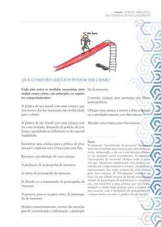 6
e.book - VERSÃO AMIGÁVEL
DA CONVENÇÃO DE LANZAROTE
Cada país toma as medidas necessárias para
avaliar como crime, em princípio, os seguin-
tes comportamentos:
A prática de ato sexual com uma criança, que
nos termos das leis nacionais, não tenha idade
para o efeito;
A prática de ato sexual com uma criança con-
tra a sua vontade, abusando de posição de con-
fiança, autoridade ou influência ou de especial
fragilidade;
Incentivar uma criança para a prática de pros-
tituição e explorar uma criança para esse fim;
Recorrer à prostituição de uma criança;
A produção de pornografia de menores;
A oferta de pornografia de menores;
A difusão ou a transmissão de pornografia de
menores;
A procura, para si ou para outro, de pornogra-
fia de menores;
Aceder, conscientemente, através das tecnolo-
gias de comunicação e informação a pornogra-
fia de menores;
Convidar crianças para participar em filmes
pornográficos;
Obrigar uma criança a assistir a abusos sexuais
ou a atividades sexuais, com fins sexuais;
Abordar uma criança para fins sexuais.
Nota:
A expressão “prostituição de menores” designa o
facto de se utilizar uma criança para atividades se-
xuais, oferecendo, a ela ou a um terceiro, dinhei-
ro ou qualquer outra recompensa. A expressão
“pornografia de menores” designa todo o mate-
rial que represente visualmente uma criança en-
volvida em comportamentos sexuais, ou qualquer
representação dos órgão sexuais de uma criança
para fins sexuais. A “abordagem” refere-se ao
facto de um adulto propor de forma intencional
através de tecnologias de informação e comunica-
ção, um encontro a uma criança que não tenha
atingido a idade legal prevista para a pratica de
atos sexuais, com a finalidade de nomeadamente
cometer nesse encontro a prática de ato sexual.
QUE COMPORTAMENTOS PODEM SER CRIME?
 