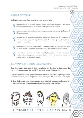 7
e.book - VERSÃO AMIGÁVEL
DA CONVENÇÃO DE LANZAROTE
COMO INVESTIGAR?
Cada país toma as medidas necessárias para garantir que:
	as investigações e os procedimentos penais respeitem os direitos da crianças,
procurando não agravar as situações de fragilidade das vítimas;
	
	as crianças e as suas famílias sejam protegidas de ações que as prejudiquem de
alguma maneira;
	as investigações e os procedimentos penais não dependam da queixa da ví-
tima. O processo de investigação será iniciado mesmo que a vítima retire a
queixa ou acusação;
	as pessoas ou serviços responsáveis pela investigação, tenham especialização
na área da luta contra a exploração sexual e os abusos sexuais de crianças.
	as crianças são ouvidas nas melhores condições, designadamente sem atrasos,
nas instalações adequadas, com o mínimo de audições, e, se apropriado, efe-
tuadas sempre pela mesma pessoa.
RELAÇÃO COM OUTRAS ORGANIZAÇÕES
Esta Convenção reforça os direitos e as obrigações descritas na Convenção das
Nações Unidas sobre os Direitos da Crianças ou outras Convenções.
Os países podem e devem ajudar-se mutuamente para combater a exploração sexual
e os abusos sexuais pondo em prática as recomendações definidas nesta Convenção.
Podem ainda contar com as organizações internacionais criadas pelos Estados para
proteger os Direitos Humanos e contribuir para um Mundo melhor.
PREVENIR PROTEGER INTERVIR
 