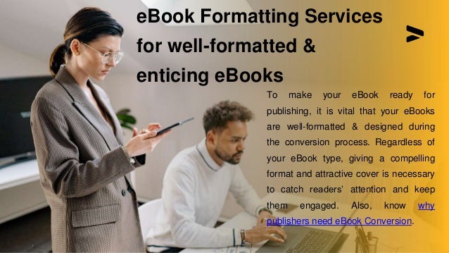 To make your eBook ready for
publishing, it is vital that your eBooks
are well-formatted & designed during
the conversion process. Regardless of
your eBook type, giving a compelling
format and attractive cover is necessary
to catch readers’ attention and keep
them engaged. Also, know why
publishers need eBook Conversion.
eBook Formatting Services
for well-formatted &
enticing eBooks
 