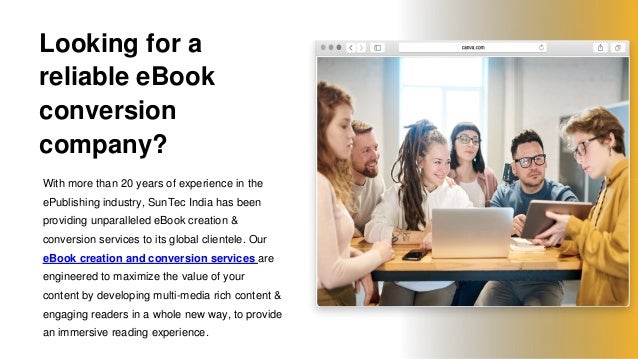 Looking for a
reliable eBook
conversion
company?
With more than 20 years of experience in the
ePublishing industry, SunTec India has been
providing unparalleled eBook creation &
conversion services to its global clientele. Our
eBook creation and conversion services are
engineered to maximize the value of your
content by developing multi-media rich content &
engaging readers in a whole new way, to provide
an immersive reading experience.
 