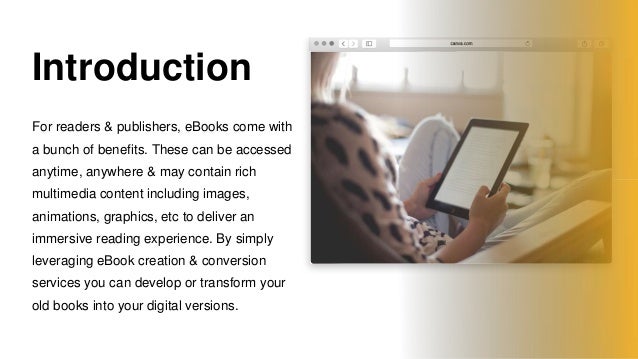 Introduction
For readers & publishers, eBooks come with
a bunch of benefits. These can be accessed
anytime, anywhere & may contain rich
multimedia content including images,
animations, graphics, etc to deliver an
immersive reading experience. By simply
leveraging eBook creation & conversion
services you can develop or transform your
old books into your digital versions.
 