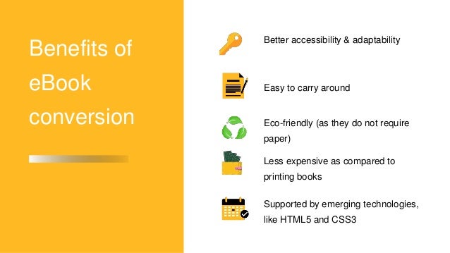 Benefits of
eBook
conversion
Easy to carry around
Supported by emerging technologies,
like HTML5 and CSS3
Better accessibility & adaptability
Eco-friendly (as they do not require
paper)
Less expensive as compared to
printing books
 