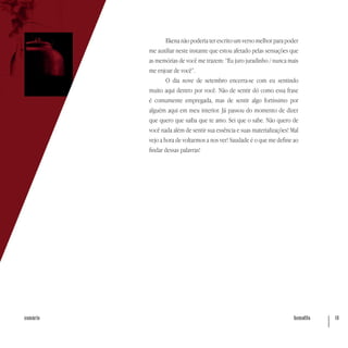 hematita 10sumário
Ekena não poderia ter escrito um verso melhor para poder
me auxiliar neste instante que estou afetado pelas sensações que
as memórias de você me trazem: “Eu juro juradinho / nunca mais
me enjoar de você”.
O dia nove de setembro encerra-se com eu sentindo
muito aqui dentro por você. Não de sentir dó como essa frase
é comumente empregada, mas de sentir algo fortíssimo por
alguém aqui em meu interior. Já passou do momento de dizer
que quero que saiba que te amo. Sei que o sabe. Não quero de
você nada além de sentir sua essência e suas materializações! Mal
vejo a hora de voltarmos a nos ver! Saudade é o que me define ao
findar dessas palavras!
 