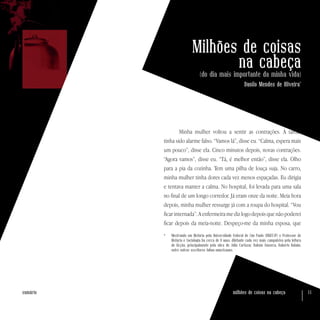 milhões de coisas na cabeça 11sumário
Milhões de coisas
na cabeça(do dia mais importante da minha vida)
Danilo Mendes de Oliveira*
Minha mulher voltou a sentir as contrações. À tarde,
tinha sido alarme falso. “Vamos lá”, disse eu. “Calma, espera mais
um pouco”, disse ela. Cinco minutos depois, novas contrações.
“Agora vamos”, disse eu. “Tá, é melhor então”, disse ela. Olho
para a pia da cozinha. Tem uma pilha de louça suja. No carro,
minha mulher tinha dores cada vez menos espaçadas. Eu dirigia
e tentava manter a calma. No hospital, foi levada para uma sala
no final de um longo corredor. Já eram onze da noite. Meia hora
depois, minha mulher ressurge já com a roupa do hospital. “Vou
ficar internada”. A enfermeira me diz logo depois que não poderei
ficar depois da meia-noite. Despeço-me da minha esposa, que
*	 Mestrando em História pela Universidade Federal de São Paulo (UNIFESP) e Professor de
História e Sociologia há cerca de 9 anos, diletante cada vez mais compulsivo pela leitura
de ficção, principalmente pela obra de Júlio Cortázar, Rubem Fonseca, Roberto Bolaño,
entre outros escritores latino-americanos.
 