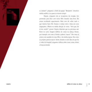 milhões de coisas na cabeça 14sumário
se chamar?”, pergunta o chefe da equipe. “Benjamin”, dissemos
minha mulher e eu quase ao mesmo tempo.
Depois, enquanto ela se recuperava da cirurgia, tive
permissão para ficar com nosso filho durante uma hora. Ele
estava recebendo aquecimento. Falei com ele sobre tudo o
que iríamos fazer. Ele chutava o tempo todo e fazia uns sons
engraçados. Olhava na minha direção às vezes. “Será que ele
tá me vendo?”, pensei. Depois disseram que eu precisava sair.
Entro no carro. Surgem milhões de coisas na cabeça. Pensei,
por exemplo, em como é bonita a palavra “nascer”. Em como já
estava com saudade do meu filho e da minha esposa. Em como
eu próprio parecia nascer. Assim, durante os três dias em que fui
e voltei do hospital, enquanto refletia sobre essas coisas, deixei
a louça acumular.
 