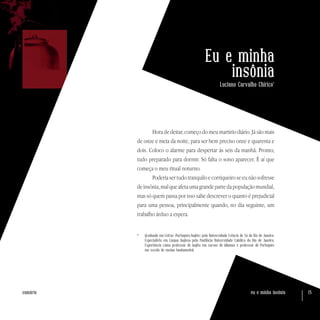 eu e minha insônia 15sumário
Eu e minha
insônia
Luciano Carvalho Chirico*
Hora de deitar, começo do meu martírio diário. Já são mais
de onze e meia da noite, para ser bem preciso onze e quarenta e
dois. Coloco o alarme para despertar às seis da manhã. Pronto,
tudo preparado para dormir. Só falta o sono aparecer. É aí que
começa o meu ritual noturno.
Poderia ser tudo tranquilo e corriqueiro se eu não sofresse
deinsônia,malqueafetaumagrandepartedapopulaçãomundial,
mas só quem passa por isso sabe descrever o quanto é prejudicial
para uma pessoa, principalmente quando, no dia seguinte, um
trabalho árduo a espera.
*	 Graduado em Letras (Português/Inglês) pela Universidade Estácio de Sá do Rio de Janeiro.
Especialista em Língua Inglesa pela Pontifícia Universidade Católica do Rio de Janeiro.
Experiência como professor de Inglês em cursos de idiomas e professor de Português
em escola de ensino fundamental.
 