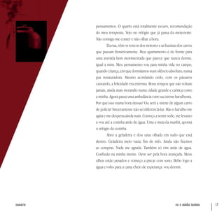 eu e minha insônia 17sumário
pensamentos. O quarto está totalmente escuro, recomendação
do meu terapeuta. Vejo no relógio que já passa da meia-noite.
Não consigo me conter e não olhar a hora.
Da rua, vêm os roncos dos motores e as buzinas dos carros
que passam freneticamente. Meu apartamento é de frente para
uma avenida bem movimentada que parece que nunca dorme,
igual a mim. Meu pensamento voa para minha vida no campo,
quando criança, em que dormíamos num silêncio absoluto, numa
paz restauradora. Mesmo acordando cedo, com os pássaros
cantando, a felicidade era extrema. Bons tempos que não voltam
jamais, ainda mais morando numa cidade grande e caótica como
a minha. Agora passa uma ambulância com sua sirene barulhenta.
Por que isso numa hora dessas? Ou será a sirene de algum carro
de polícia? Sinceramente não sei diferenciá-las. Mas o barulho me
agita e me desperta ainda mais. Começo a sentir sede, me levanto
e vou até a cozinha atrás de água. Uma e meia da manhã, aponta
o relógio da cozinha.
Abro a geladeira e dou uma olhada em tudo que está
dentro. Geladeira meio vazia, fim de mês. Ainda não fizemos
as compras. Nada me agrada. Também só vim atrás de água.
Confusão na minha mente. Deve ser pela hora avançada. Meus
olhos estão pesados e começo a piscar com sono. Bebo logo a
água e volto para a cama cheio de esperança: vou dormir.
 