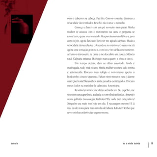 eu e minha insônia 19sumário
com o cobertor na cabeça. Faz frio. Com o controle, diminuo a
velocidade do ventilador. Resolvo não tomar o remédio.
Começo a bater com um pé no outro sem parar. Minha
mulher se assusta com o movimento na cama e pergunta se
estou bem, quase murmurando. Respondo monossilábico e paro
com os pés. Agora faz calor, devo ter me agitado demais. Mudo a
velocidade do ventilador, colocando-a no máximo. O vento me dá
agora uma sensação gostosa e, com isso, viro de lado novamente.
Arrumo o travesseiro na cama e me descubro um pouco. Silêncio
total. Calmaria externa. O relógio marca quatro e trinta e cinco.
Um tempo depois, abro os olhos assustado. Ainda é
madrugada, tudo está escuro. Minha mulher ao meu lado serena
e adormecida. Procuro meu relógio e suavemente aperto o
botãozinho: cinco e quarenta. Faltam vinte minutos para o alarme
soar. Que bosta! Meus olhos ainda pesados e embaçados. Procuro
meus óculos na mesinha de cabeceira. Sou míope.
Resolvo levantar e me dirijo ao banheiro. No espelho, me
vejo com uma aparência acabada e com olheiras fundas. Antevejo
novas galhofas dos colegas. Galhofas?! De onde tirei esta palavra?
Ninguém usa mais isso hoje em dia. É sacanagem mesmo! E lá
vou eu de novo para mais um dia de labuta. Labuta?! Tenho que
rever minhas referências urgentemente.
 