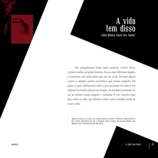 a vida tem disso 20sumário
A vida
tem disso
Fabia Monica Souza dos Santos*
Em pouquíssimas horas bolei projetos, escrevi livros,
revisitei minhas próprias histórias, fui aos mais diferentes lugares
e conversei com tanta gente que até me perdi. Inventei alguns
causos e adaptei outros roteirinhos que foram surgindo. Fui
passo a passo alinhavando tudo o que encontrei em mim e me
embolei na minha própria encenação, na estranha artimanha de
ser ao mesmo tempo singular e ordinária. É esse exercício que
faço todos os dias, que fazemos todos nessa estranha tarefa de
tocar a vida.
* 	 Alguém em busca de si que vez ou outra gosta de escrever. Professora universitária de
dia. À noite, especialista em ócio e devaneios. Quase sempre uma pessoa otimista, mas
algumas vezes embrutecida pela luta diária.
 