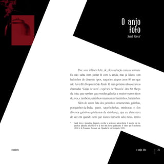o anjo foto 26sumário
O anjo
fofo
Jamil Alves*
Tive uma infância feliz, de plena relação com os animais.
Eu não sabia nem juntar B com A ainda, mas já lidava com
bichinhos de diversos tipos, naqueles alegres anos 80 em que
não havia Pet Shops em São Paulo. O mais próximo disso eram as
chamadas “Casas de Aves”, espécies de “bisavós” dos Pet Shops
de hoje, que serviam para vender galinhas e muitos outros tipos
de aves, e também peixinhos ornamentais baratinhos, baratinhos.
Além de sentir falta dos peixinhos ornamentais, galinhas,
porquinhos-da-Índia, patos, tatus-bolinhas, minhocas e dos
diversos gatinhos quizilentos da vizinhança, que eu alimentava
de vez em quando sem que nunca tivessem sido meus, tenho
*	 Jamil Alves é jornalista, linguista, escritor e professor universitário. É mestre em Lin-
guística Aplicada pela PUC/SP e já tem dois livros publicados: O Saber que Transforma
(2014) e Os Pronomes Pessoais em ESpanhol e em Português (2015).
 