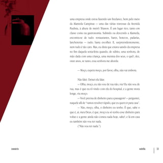 nutella 33sumário
uma empresa onde estou fazendo um freelance, bem pelo meio
da Alameda Campinas — uma das várias travessas da Avenida
Paulista, à altura de metrô Trianon. É um lugar rico, tanto em
classe como na gastronomia. Subindo ou descendo a Alameda,
encontra-se de tudo: restaurantes, bares, botecos, padarias,
lancheterias — tudo; basta escolher. E, surpreendentemente,
nem tudo é tão caro. Mas, eu dizia que estava saindo da empresa
no fim daquela sexta-feira quando, de súbito, uma senhora, de
mão dada com uma criança, uma menina dos seus, o quê?, dez,
onze anos, se tanto, essa senhora me aborda:
— Moço, espera moço, por favor, olha, não vai embora.
Não falei. Deixei ela falar.
— Olha, moço, eu não sou de rua não, viu? Eu não sou de
rua, mas é que eu tô vindo com ela do hospital, e a gente mora
longe, viu moço.
— Você precisa de dinheiro para a passagem? — perguntei,
naquele afã de “vamos resolver rápido, que eu quero ir para casa”.
— Não, moço, olha, o dinheiro eu tenho. É que, sabe o
que é, ai, meu Deus, é que, moço eu só tenho esse dinheiro para
voltar e a gente ainda não comeu nada hoje, sabe?, e lá em casa
eu também não vou ter nada.
(“Não vou ter nada.”)
 