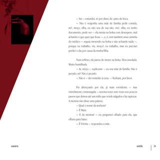 nutella 34sumário
— Sei — emendei, só por dizer, de canto de boca.
— Não é vergonha uma mãe de família pedir comida,
né?, moço, olha, eu não sou de rua não, viu?, olha, eu tenho
documento, pode ver — ela mexia na bolsa com desespero, mal
achando o que quer que fosse —, e, ó, tem também uma cartinha
do médico — seguia mexendo na bolsa e não achando nada —,
porque eu trabalho, viu, moço?, eu trabalho, mas eu precisei
perder o dia por causa da minha filha.
Num reflexo, ela parou de mexer na bolsa. Desconsolada.
Muito humilhada.
— Ai, moço — suplicante — eu sou mãe de família. Não é
pecado, né? Não é pecado.
— Não é — dei remédio à cena. — Venham, por favor.
Fui abençoado por ela, já mais sorridente — mas
visivelmente constrangida — setenta vezes sete vezes nos poucos
passos que demos até um toldo que vende salgados e faz tapiocas.
A menina não disse uma palavra.
— Qual o nome da senhora?
— É Mara.
— E da menina? — eu perguntei olhado para ela, que
olhava para baixo.
— É Vitória — respondeu a mãe.
 