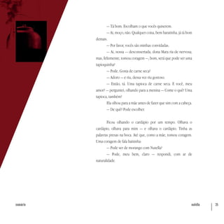 nutella 35sumário
— Tá bom. Escolham o que vocês quiserem.
— Ai, moço, não. Qualquer coisa, bem baratinha, já tá bom
demais.
— Por favor, vocês são minhas convidadas.
— Ai, nossa — desconsertada, dona Mara ria de nervosa;
mas, felizmente, tomou coragem —, bom, será que pode ser uma
tapioquinha?
— Pode. Gosta de carne seca?
— Adoro — e riu, dessa vez riu gostoso.
— Então, tá. Uma tapioca de carne seca. E você, meu
amor? — perguntei, olhando para a menina — Come o quê? Uma
tapioca, também?
Ela olhou para a mãe antes de fazer que sim com a cabeça.
— De quê? Pode escolher.
Ficou olhando o cardápio por um tempo. Olhava o
cardápio, olhava para mim — e olhava o cardápio. Tinha as
palavras presas na boca. Até que, como a mãe, tomou coragem.
Uma coragem de fala baixinha:
— Pode ser de morango com Nutella?
— Pode, meu bem, claro — respondi, com ar de
naturalidade.
 