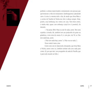 nutella 37sumário
pedintes e artistas improvisados contrastavam com pessoas que
aproveitavam a vida em restaurantes, hamburguerias e fast foods
caros. A cena é a mesma todo o dia, de modo que dona Mara e
o sorriso de Nutella de Vitória me vêm à cabeça sempre. Hoje,
porém, essa lembrança me visitou em casa. Nem bem entrei,
e minha mãe, quase com embaraço (veja lá se é possível), foi
dizendo:
— Vai jantar, filho? Hoje eu não fiz nada, assim. Tem uma
sopinha e torrada. Ah, também tem um pedacinho de peixe na
geladeira, e tem torta de ontem. E, ó, tem pão, viu? Vê, aí. Não
tem nada hoje, assim.
(“Não tem nada hoje, assim.”) (“Não vou ter nada.”)
Nosso nada é tanta coisa.
Comi como um rei. Querendo, desejando, que dona Mara
e Vitória, assim como eu, também tenham tido esse nada para
comer. (E, por que não?, um pouquinho de nada de Nutella, que
é para todo mundo ser feliz.)
 