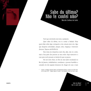 Sabe da última?
Não te contei não?
38sumário
Sabe da última?
Não te contei não?
Marcelo Cardoso da Costa*
Você que está lendo este texto, saudações.
Quer saber da última, vou te contar o babado. Hoje
quero falar sobre algo corriqueiro e tão comum entre nós. Algo
que desperta curiosidade, atração, raiva, vingança e interesses
diversos. Trata-se da FO-FO-CA.
Este tema me despertou outro dia, aliás, não só a mim,
mais a boa parte das pessoas ao meu redor. Aqui transcrevo o
caso para vocês possam se inteirar do que se passou.
Em um trem cheio, no fim de uma tarde ensolarada no
Rio de Janeiro, trabalhadores, estudantes e pessoas humildes e
cansados do dia seguiam desejosos de chegar em casa o mais
*	 O autor é Sociólogo, Geógrafo, Mestre em Planejamento Urbano e professor da Rede Fede-
ral de Ensino (IFRJ - Campus Duque de Caxias) e um fofoqueiro social nas horas vagas.
 