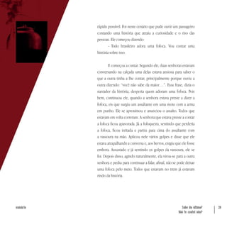 Sabe da última?
Não te contei não?
39sumário
rápido possível. Foi neste cenário que pude ouvir um passageiro
contando uma história que atraiu a curiosidade e o riso das
pessoas. Ele começou dizendo:
- Todo brasileiro adora uma fofoca. Vou contar uma
história sobre isso.
E começou a contar. Segundo ele, duas senhoras estavam
conversando na calçada uma delas estava ansiosa para saber o
que a outra tinha a lhe contar, principalmente porque ouviu a
outra dizendo: “você não sabe da maior…”. Essa frase, dizia o
narrador da história, desperta quem adoram uma fofoca. Pois
bem, continuou ele, quando a senhora estava preste a dizer a
fofoca, eis que surgiu um assaltante em uma moto com a arma
em punho. Ele se aproximou e anunciou o assalto. Todos que
estavam em volta correram. A senhora que estava preste a contar
a fofoca ficou apavorada. Já a fofoqueira, sentindo que perderia
a fofoca, ficou irritada e partiu para cima do assaltante com
a vassoura na mão. Aplicou nele vários golpes e disse que ele
estava atrapalhando a conversa e, aos berros, exigiu que ele fosse
embora. Assustado e já sentindo os golpes da vassoura, ele se
foi. Depois disso, agindo naturalmente, ela virou-se para a outra
senhora e pediu para continuar a falar, afinal, não se pode deixar
uma fofoca pelo meio. Todos que estavam no trem já estavam
rindo da história.
 