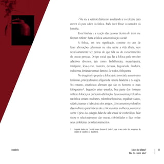 Sabe da última?
Não te contei não?
40sumário
- Viu só, a senhora bateu no assaltando e o colocou para
correr só para saber da fofoca. Pode isso? Disse o narrador da
história.
Essa história e a reação das pessoas dentro do trem me
fizeram refletir: Seria a fofoca uma instituição social?
A fofoca, em seu significado, consiste no ato de
fazer afirmações caluniosas ou não, sobre a vida alheia, sem
necessariamente ter provas do que fala ou do consentimento
de outras pessoas. O tipo social que faz a fofoca pode receber
adjetivos diversos, tais como: bisbilhoteira, mexeriqueira,
intrigante, leva-e-traz, boateira, devassa, linguaruda, faladeira,
indiscreta, leviana e o mais famoso de todos, fofoqueira.
No imaginário popular a fofoca está associada ao universo
feminino, principalmente a figura da vizinha faladeira e da sogra.
No entanto, estatísticas afirmam que são os homens os mais
fofoqueiros*. Segundo estes estudos, boa parte dos homens
utiliza a fofoca por pura auto-afirmação. Seus assuntos preferidos
na fofoca seriam: mulheres, relembrar histórias, espalhar boatos,
salário, transas e bebedeira dos amigos. Já os assuntos preferidos
das mulheres para fofocar são: criticar outras mulheres, comentar
sobre o peso das colegas, falar da vida sexual de conhecidos, falar
sobre o relacionamento das outras, celebridades e falar sobre
seus problemas de relacionamentos.
*	 Segundo fontes da “social Issues Research Centre”, que é um centro de pesquisas da
cidade de Londres na Inglaterra.
 