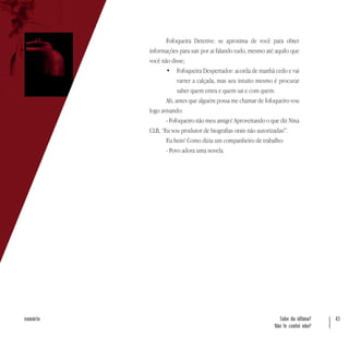 Sabe da última?
Não te contei não?
43sumário
Fofoqueira Detetive: se aproxima de você para obter
informações para sair por ai falando tudo, mesmo até aquilo que
você não disse;
•	 Fofoqueira Despertador: acorda de manhã cedo e vai
varrer a calçada, mas seu intuito mesmo é procurar
saber quem entra e quem sai e com quem.
Ah, antes que alguém possa me chamar de fofoqueiro vou
logo avisando:
- Fofoqueiro não meu amigo! Aproveitando o que diz Nina
CLB, “Eu sou produtor de biografias orais não autorizadas!”.
Eu hein! Como dizia um companheiro de trabalho:
- Povo adora uma novela.
 