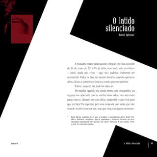 o latido silenciado 44sumário
O latido
silenciado
Rafael Iglesias*
A escadaria estava vazia quando cheguei em casa, na noite
de 16 de maio de 2014. Eu já sabia, mas ainda não acreditava
– como ainda não creio – que isso pudesse realmente ter
acontecido. Todos os dias, no mesmo horário, quando a porta se
abria, ela era a primeira (e única) a correr para me receber.
Porém, naquele dia, tudo foi silêncio.
De manhã, quando ela ainda tremia um pouquinho, eu
segurei sua cabecinha com as minhas duas mãos, virei seu rosto
para o meu e, olhando em seus olhos, perguntei: o que você quer
que eu faça? Eu esperava por uma resposta que sabia que não
viria do modo convencional, mas que viria, em algum momento.
*	 Rafael Iglesias, paulistano de 25 anos, é jornalista e especialista em letras. Desde 2011,
edita o Reticência Jornalística, blog de reportagens e literatura. Escreveu um livro-
reportagem experimental sobre pessoas com câncer, “Memórias de uma batalha” (2014),
a partir de experiência familiar.
 