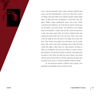 a impossibilidade do abraço 54sumário
com o rosto já repousado sobre a mão. Continuo olhando para
a boca, tão bem desenhadinha, e penso em olhar firme, penso
em deixar claro para onde estou olhando quando minha amiga
ergue os olhos para mim. Acompanho o movimento. Não, não
agora. Melhor seguir desfrutando desse estar junto. Tenho
consciência das distâncias. Ah, bruta flor do querer! Ouvi-la por
um dia inteiro, uma noite inteira, um amanhecer com neblina
entre as montanhas, e, então, mais um dia, e mais um anoitecer,
e mais uma noite, quem sabe, até mesmo, próprios para uma
camisola de seda cor-de-rosa. Uma rosa triste. Noite e dia, noite
e dia, tão longe de casa, tão perto e tão longe, tão em paz, tão
bom. Ouço hesitar um pedaço da coxa branca, que ela expõe
mais e mais, sem se dar conta, vestida que está no rigor da moda
veranil. Ela ergue o olhar outra vez, ergo também; ela baixa os
olhos, eu acompanho; ela torna a me olhar, eu a encaro. Lenta e
discretamente, ela muda de posição na cadeira. Uma pausa para
um gole de café. Talvez ela saiba dos meus olhares, mas quem
sabe dos meus ouvidos? Há um riozinho, logo atrás da janela, que
é possível ouvir correr, e o Noturno também continua soando.
Se um dia houver apenas o silêncio entre a gente, terei
guardada essa fotografia do meu carinho por ela.
 