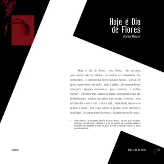 hoje é dia de flores 55sumário
Hoje é Dia
de Flores
oCarlos Moraes*
Hoje é dia de flores... uma bosta... não reclame,
sem esterco não há plantas... os cheiros se confundem, nos
confundem... o perfume das flores não atrai hienas... questão de
gosto, queijo bom tem mofo... tudo é podre... até suas melhores
intenções... ligações cinestésicas... gozo eminente... a mulher
mente? – o homem trai... ambos se amam, desesperados que são
pela redenção... eu disse que quero crer em algo... besteira... meu
cérebro dói e isso é real... a dor é real... a felicidade, dizemos os
poetas, é ilusão... mas o que sabem os poetas, senão distorcer a
realidade?... há quem goste de poetas... há quem goste de putas...
*	 oCarlos Moraes é a personagem literária de Carlos Moraes... não falo deste, um peque-
no’burguês sem deferência... saibamos, é o que nos importa, que o poeta’personagem é
autodidata, um trabalhador da língua em busca de estilo e expressão próprios na poesia
neocontemporânea...
 