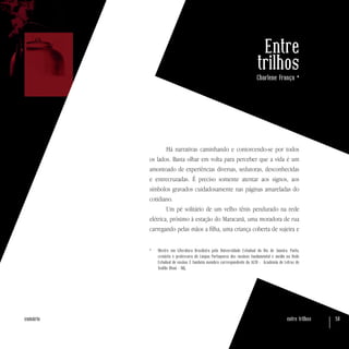 entre trilhos 58sumário
Entre
trilhos
Charlene França *
Há narrativas caminhando e contorcendo-se por todos
os lados. Basta olhar em volta para perceber que a vida é um
amontoado de experiências diversas, sedutoras, desconhecidas
e entrecruzadas. É preciso somente atentar aos signos, aos
símbolos gravados cuidadosamente nas páginas amareladas do
cotidiano.
Um pé solitário de um velho tênis pendurado na rede
elétrica, próximo à estação do Maracanã, uma moradora de rua
carregando pelas mãos a filha, uma criança coberta de sujeira e
*	 Mestre em Literatura Brasileira pela Universidade Estadual do Rio de Janeiro. Poeta,
cronista e professora de Língua Portuguesa dos ensinos fundamental e médio na Rede
Estadual de ensino. É também membro correspondente da ALTO - Academia de Letras de
Teófilo Otoni – MG.
 