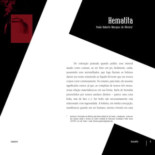 hematita 6sumário
Hematita
Paulo Roberto Marques de Oliveira*
De coloração prateada quando polido, esse mineral
taxado como comum, ao ser feito em pó, facilmente, oxida,
assumindo tons avermelhados, que logo fizeram os helenos
darem seu nome remetendo ao líquido fervente que em nossos
corpos corre continuamente. No entanto, para mim, ele assumiu
significados outros, já que, ao completar de nossos três meses,
nossa relação materializou-se em sua forma. Anéis de hematita
preenchidos por nossos anelares direitos – parece uma coisa
boba, mas de fato o é. Ser bobo não necessariamente está
relacionado com ingenuidade. A bobeira, em minha concepção,
manifesta-se quando um ser humano, mesmo vivendo em uma
*	 Bacharel e licenciado em História pela Universidade de São Paulo e, atualmente, professor
dos ensinos médio e técnico no Centro Estadual de Educação Tecnológica Paula Souza
(CEETEPS) em São Paulo. E-mail: oliveira.paulorm@gmail.com.
 