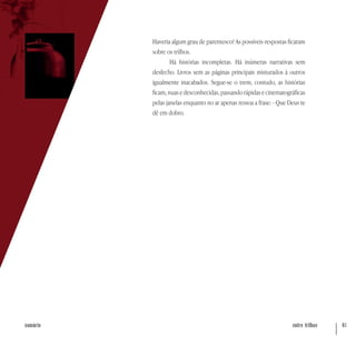 entre trilhos 61sumário
Haveria algum grau de parentesco? As possíveis respostas ficaram
sobre os trilhos.
Há histórias incompletas. Há inúmeras narrativas sem
desfecho. Livros sem as páginas principais misturados à outros
igualmente inacabados. Segue-se o trem, contudo, as histórias
ficam,nuasedesconhecidas,passandorápidasecinematográficas
pelas janelas enquanto no ar apenas ressoa a frase: - Que Deus te
dê em dobro.
 