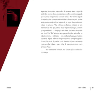 sobre o natal 66sumário
aquecidas não conteve mais o calor do presente, abriu o papel do
embrulho e seus olhos encontraram os olhos contritos daquela
que outrora desaparecera das suas tardes. “Ela” tomou àquela
boneca de olhar soturno e retribuiu-lhe o olhar cúmplice, o olhar
amigo de quem não sabe se acabara de ter sorte. Naquele instante
calado e taciturno “Ela” celebra um batismo solitário e sem
importância, mas que parecia trazer alguma realização, chamou
pela primeira vez a calunga por seu nome, que seria eterno em
sua memória. “Ela” aninhou a pequena cúmplice, alisou-lhe os
cabelos crespos e brilhantes e sem nenhuma beleza, e a batizou
de Laura. Àquela pobre e minguada boneca carregava agora o
destino breve de alegrar-lhe o dia. Laura retribuiu o momento
com um olhar calado e vago, olhar de quem comemora o seu
primeiro Natal.
“Ela” e Laura não sorriram, mas sabiam que o Natal é coisa
de criança.
 